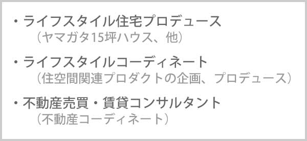 ライフスタイル住宅プロデュース(ヤマガタ15坪ハウス、他)<br>ライフスタイルコーディネート(住空間関連プロダクトの企画、プロデュース)<br>不動産売買・賃貸コンサルタント(不動産コーディネート)